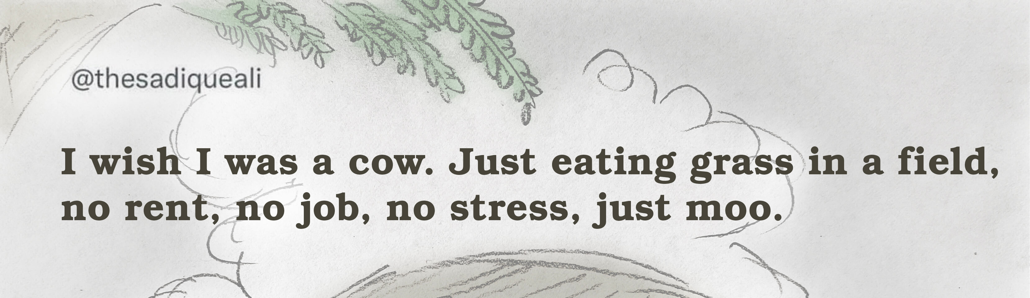 I wish I was a cow. Just eating grass in a field, no rent, no job, no stress, just moo.
