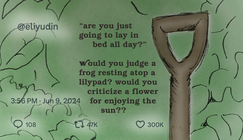 “are you just going to lay in bed all day?” would you judge a frog resting atop a lilypad? would you criticize a flower for enjoying the sun??
